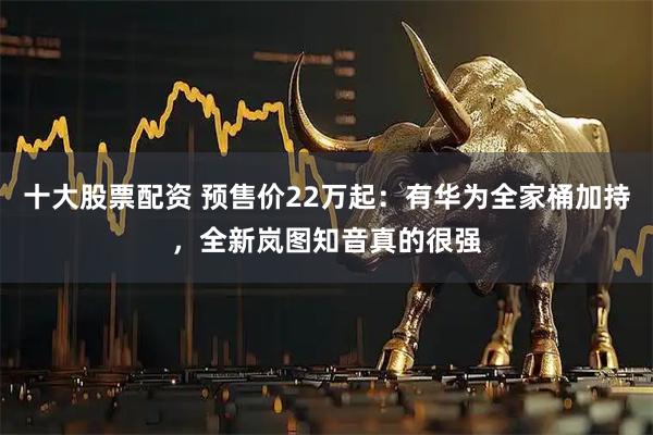 十大股票配资 预售价22万起：有华为全家桶加持，全新岚图知音真的很强