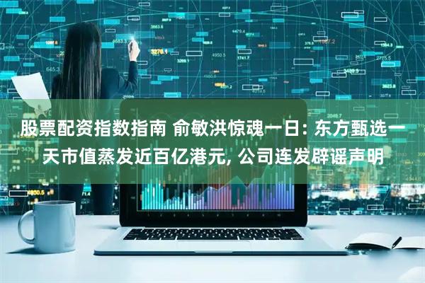 股票配资指数指南 俞敏洪惊魂一日: 东方甄选一天市值蒸发近百亿港元, 公司连发辟谣声明