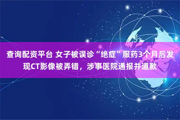 查询配资平台 女子被误诊“绝症”服药3个月后发现CT影像被弄错，涉事医院通报并道歉