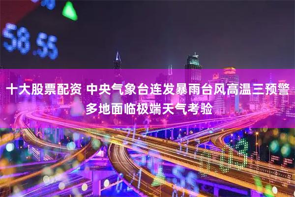 十大股票配资 中央气象台连发暴雨台风高温三预警 多地面临极端天气考验