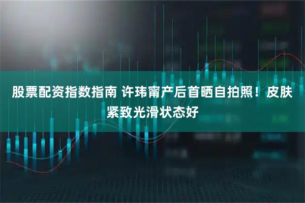 股票配资指数指南 许玮甯产后首晒自拍照！皮肤紧致光滑状态好