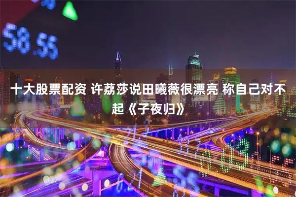 十大股票配资 许荔莎说田曦薇很漂亮 称自己对不起《子夜归》