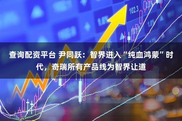 查询配资平台 尹同跃：智界进入“纯血鸿蒙”时代，奇瑞所有产品线为智界让道
