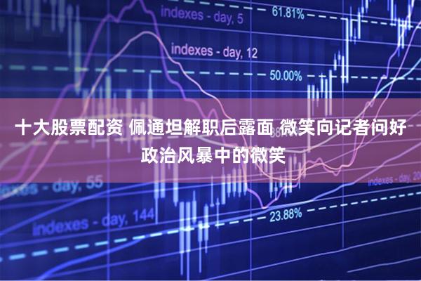 十大股票配资 佩通坦解职后露面 微笑向记者问好 政治风暴中的微笑