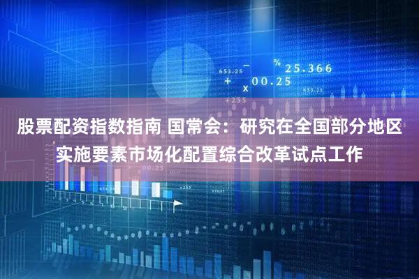 股票配资指数指南 国常会：研究在全国部分地区实施要素市场化配置综合改革试点工作