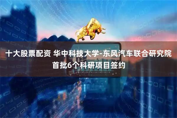 十大股票配资 华中科技大学-东风汽车联合研究院首批6个科研项目签约