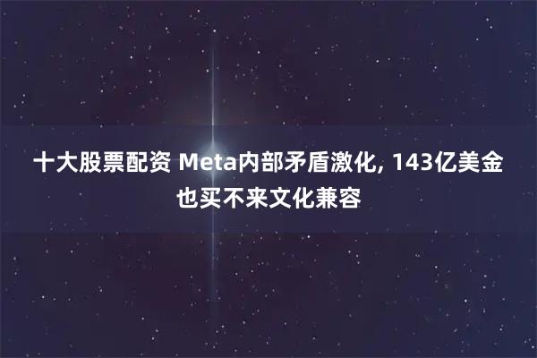 十大股票配资 Meta内部矛盾激化, 143亿美金也买不来文化兼容