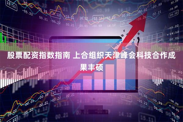 股票配资指数指南 上合组织天津峰会科技合作成果丰硕