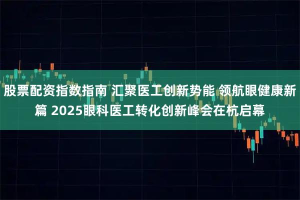 股票配资指数指南 汇聚医工创新势能 领航眼健康新篇 2025眼科医工转化创新峰会在杭启幕