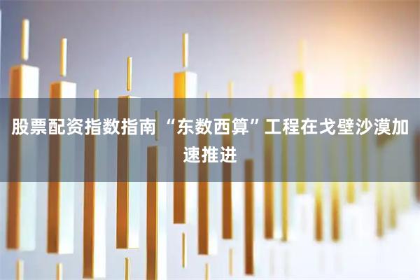 股票配资指数指南 “东数西算”工程在戈壁沙漠加速推进