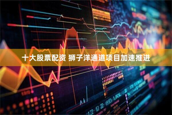 十大股票配资 狮子洋通道项目加速推进