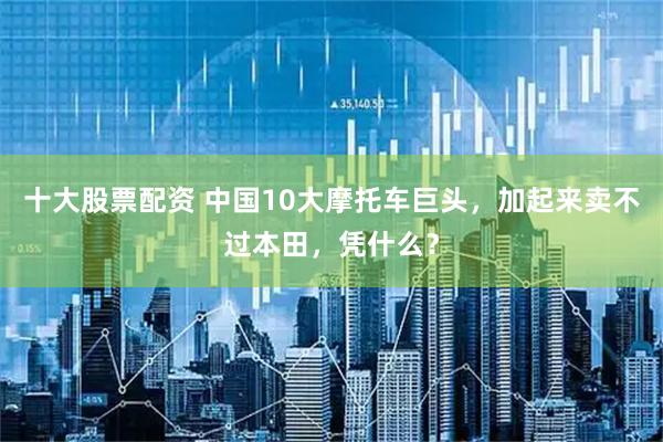 十大股票配资 中国10大摩托车巨头，加起来卖不过本田，凭什么？