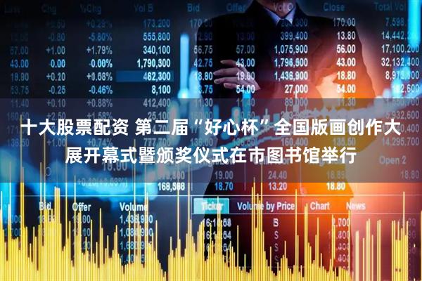 十大股票配资 第二届“好心杯”全国版画创作大展开幕式暨颁奖仪式在市图书馆举行