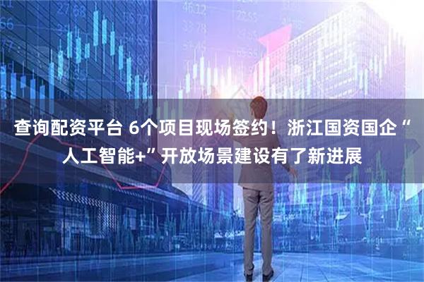 查询配资平台 6个项目现场签约！浙江国资国企“人工智能+”开放场景建设有了新进展