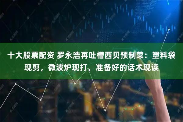 十大股票配资 罗永浩再吐槽西贝预制菜：塑料袋现剪，微波炉现打，准备好的话术现读