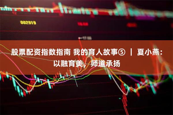 股票配资指数指南 我的育人故事⑤ ｜ 夏小燕：以融育美，师道承扬
