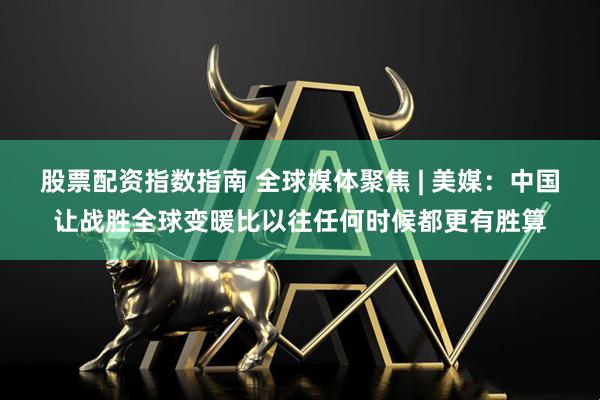 股票配资指数指南 全球媒体聚焦 | 美媒:中国让战胜全球变暖比以往任何时候都更有胜算