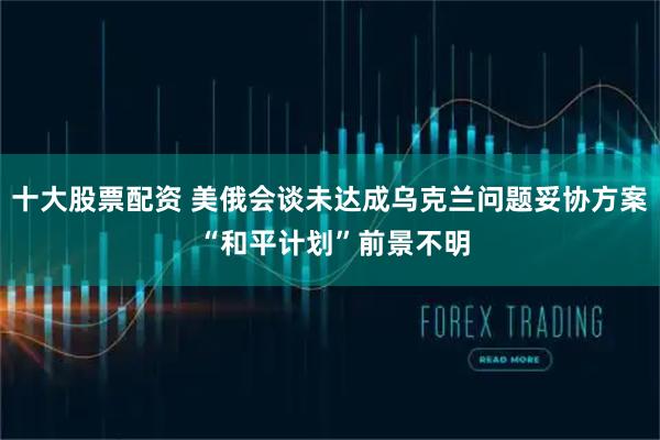 十大股票配资 美俄会谈未达成乌克兰问题妥协方案 “和平计划”前景不明