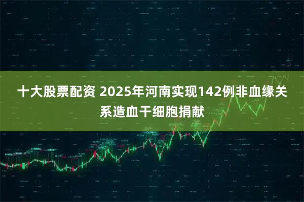 十大股票配资 2025年河南实现142例非血缘关系造血干细胞捐献