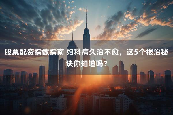 股票配资指数指南 妇科病久治不愈，这5个根治秘诀你知道吗？