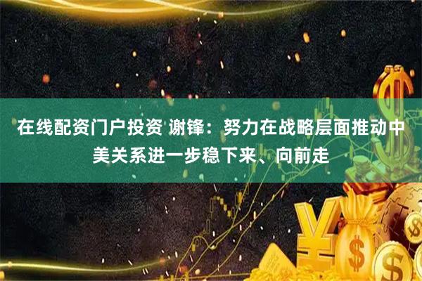在线配资门户投资 谢锋：努力在战略层面推动中美关系进一步稳下来、向前走