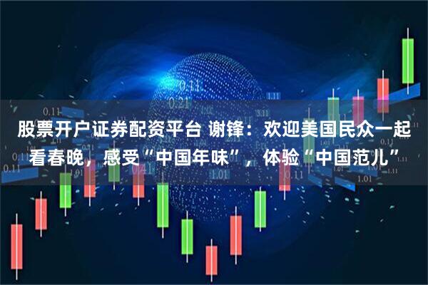 股票开户证券配资平台 谢锋：欢迎美国民众一起看春晚，感受“中国年味”，体验“中国范儿”