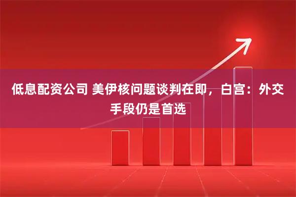 低息配资公司 美伊核问题谈判在即，白宫：外交手段仍是首选