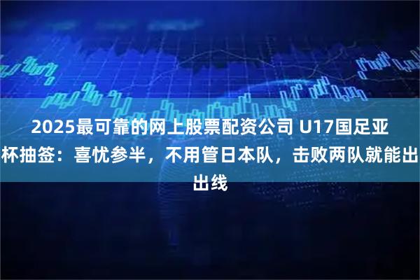 2025最可靠的网上股票配资公司 U17国足亚洲杯抽签：喜忧参半，不用管日本队，击败两队就能出线