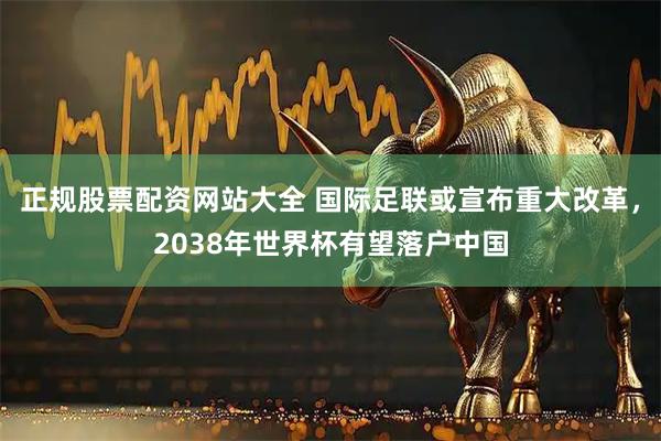 正规股票配资网站大全 国际足联或宣布重大改革，2038年世界杯有望落户中国