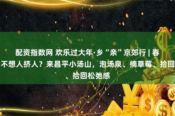 配资指数网 欢乐过大年·乡“亲”京郊行 | 春节假期不想人挤人？来昌平小汤山，泡汤泉、摘草莓、拾回松弛感