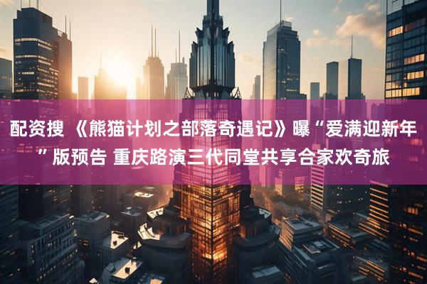 配资搜 《熊猫计划之部落奇遇记》曝“爱满迎新年”版预告 重庆路演三代同堂共享合家欢奇旅