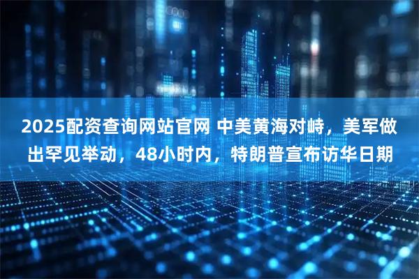 2025配资查询网站官网 中美黄海对峙，美军做出罕见举动，48小时内，特朗普宣布访华日期