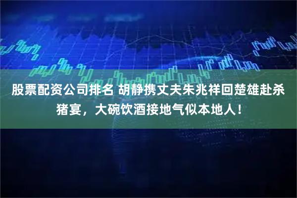 股票配资公司排名 胡静携丈夫朱兆祥回楚雄赴杀猪宴，大碗饮酒接地气似本地人！