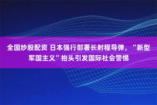全国炒股配资 日本强行部署长射程导弹，“新型军国主义”抬头引发国际社会警惕