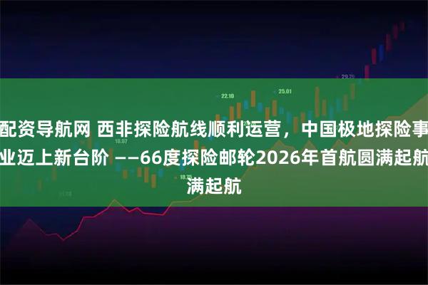 配资导航网 西非探险航线顺利运营，中国极地探险事业迈上新台阶 ——66度探险邮轮2026年首航圆满起航