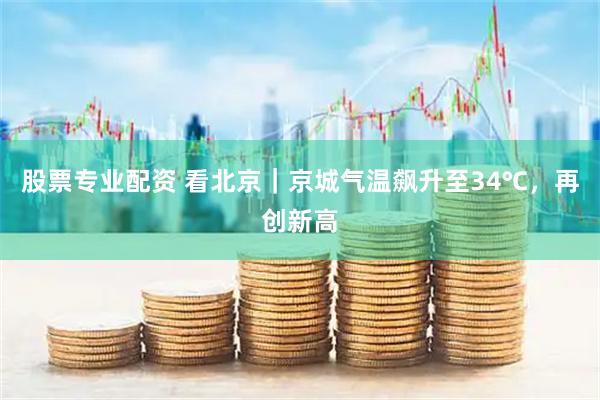 股票专业配资 看北京｜京城气温飙升至34℃，再创新高