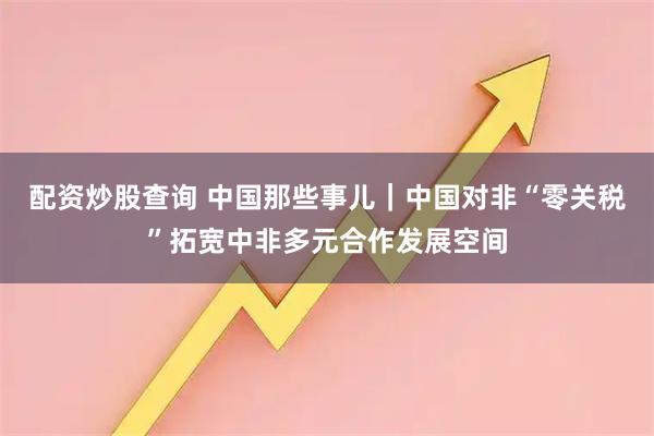配资炒股查询 中国那些事儿｜中国对非“零关税”拓宽中非多元合作发展空间