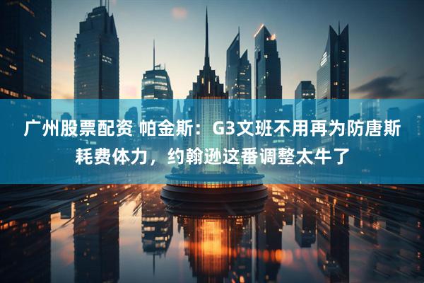 广州股票配资 帕金斯：G3文班不用再为防唐斯耗费体力，约翰逊这番调整太牛了