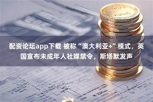 配资论坛app下载 被称“澳大利亚+”模式，英国宣布未成年人社媒禁令，斯塔默发声