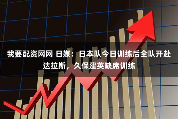 我要配资网网 日媒：日本队今日训练后全队开赴达拉斯，久保建英缺席训练