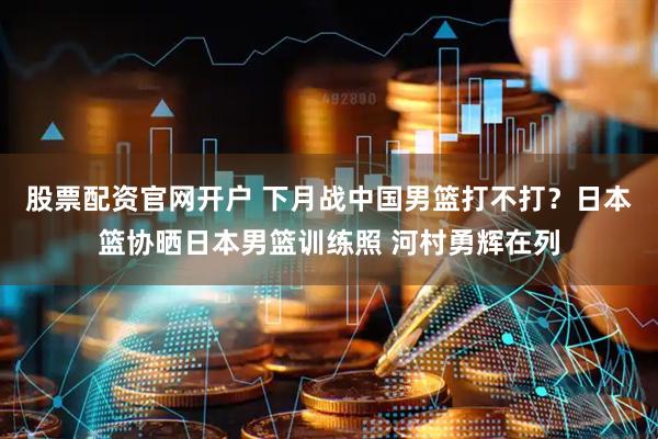 股票配资官网开户 下月战中国男篮打不打？日本篮协晒日本男篮训练照 河村勇辉在列