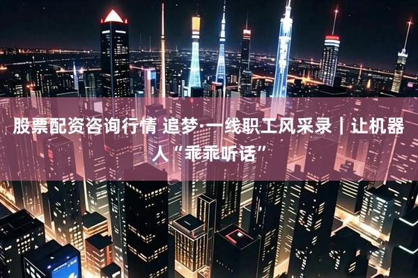 股票配资咨询行情 追梦·一线职工风采录｜让机器人“乖乖听话”