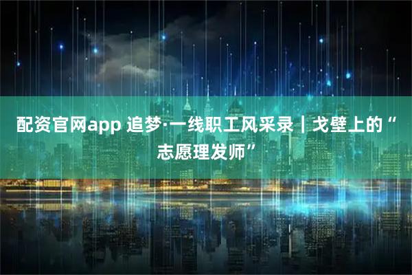 配资官网app 追梦·一线职工风采录｜戈壁上的“志愿理发师”