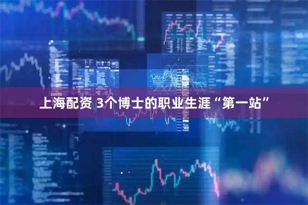 上海配资 3个博士的职业生涯“第一站”