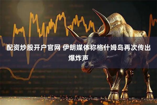 配资炒股开户官网 伊朗媒体称格什姆岛再次传出爆炸声