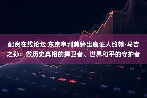 配资在线论坛 东京审判美籍出庭证人约翰·马吉之孙：做历史真相的捍卫者、世界和平的守护者