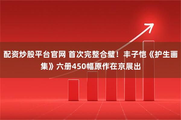 配资炒股平台官网 首次完整合璧！丰子恺《护生画集》六册450幅原作在京展出
