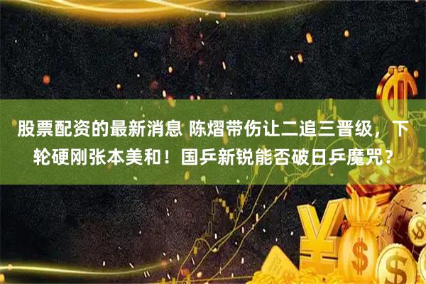 股票配资的最新消息 陈熠带伤让二追三晋级，下轮硬刚张本美和！国乒新锐能否破日乒魔咒？