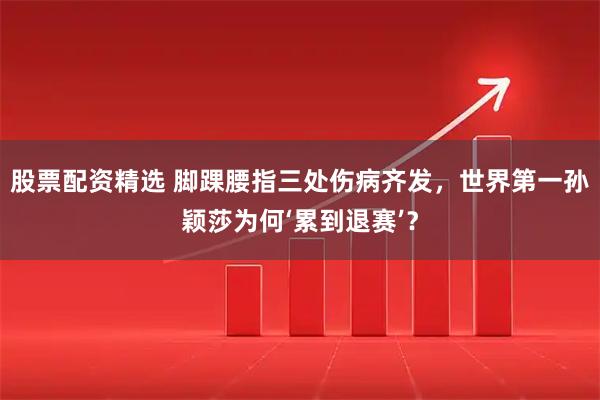 股票配资精选 脚踝腰指三处伤病齐发，世界第一孙颖莎为何‘累到退赛’？