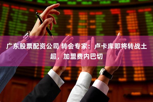 广东股票配资公司 转会专家：卢卡库即将转战土超，加盟费内巴切